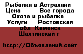 Рыбалка в Астрахани › Цена ­ 500 - Все города Охота и рыбалка » Услуги   . Ростовская обл.,Каменск-Шахтинский г.